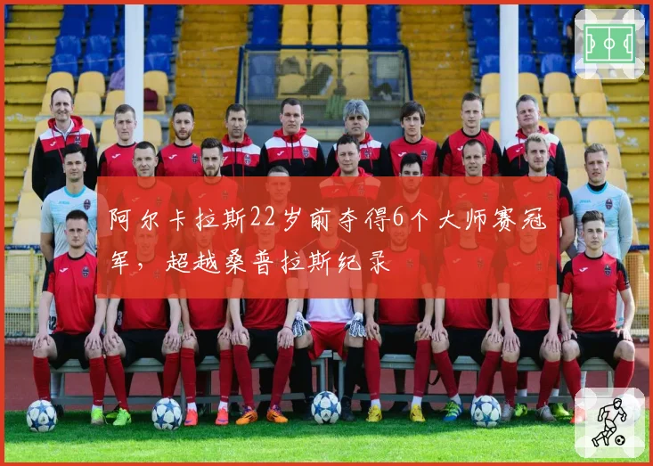阿尔卡拉斯22岁前夺得6个大师赛冠军，超越桑普拉斯纪录