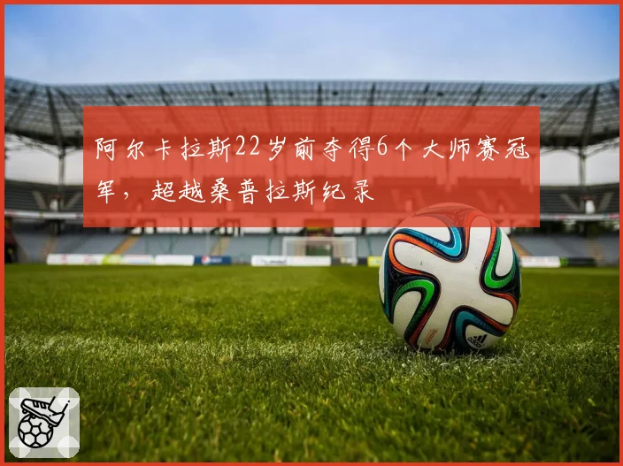 阿尔卡拉斯22岁前夺得6个大师赛冠军，超越桑普拉斯纪录