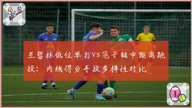 王哲林低位单打vs范子铭中距离跳投：内线得分手段多样性对比