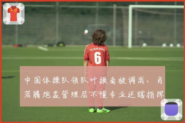 中国体操队领队叶振南被调离，肖若腾炮轰管理层不懂专业还瞎指挥