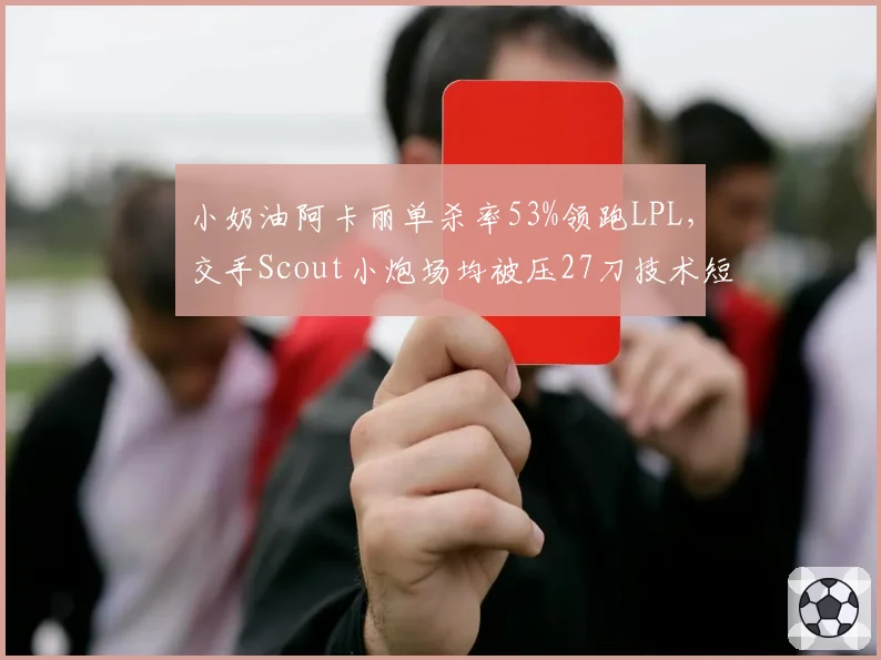 小奶油阿卡丽单杀率53%领跑LPL,交手Scout小炮场均被压27刀技术短板明细