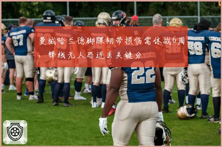 曼城哈兰德脚踝韧带损伤需休战6周,锋线无人恐连丢关键分