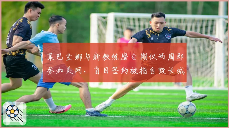 莱巴金娜与新教练磨合期仅两周即参加美网,盲目签约被指自毁长城