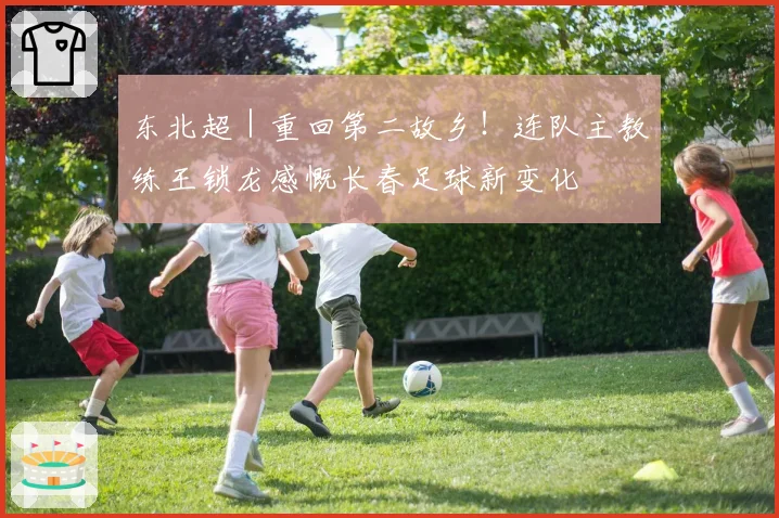 东北超|重回第二故乡!连队主教练王锁龙感慨长春足球新变化
