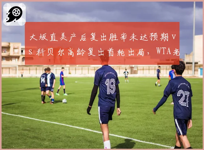 大坂直美产后复出胜率未达预期 vs 科贝尔高龄复出首轮出局，WTA老将回归之路殊途