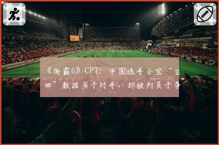 《街霸6》CPT：中国选手小宝“立回”数据劣于对手，却被判负于争议连段