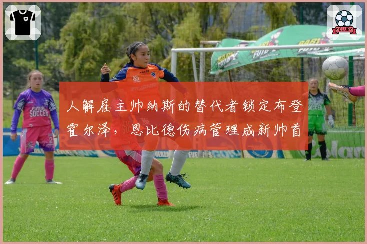 人解雇主帅纳斯的替代者锁定布登霍尔泽，恩比德伤病管理成新帅首要课题