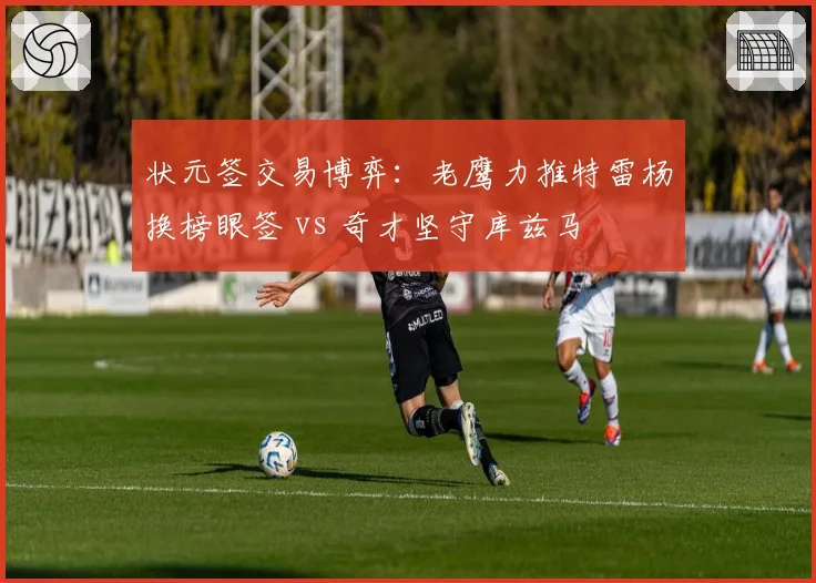 状元签交易博弈:老鹰力推特雷杨换榜眼签 vs 奇才坚守库兹马