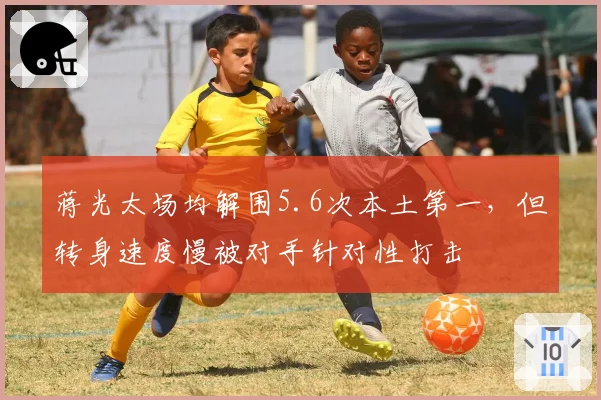蒋光太场均解围5.6次本土第一，但转身速度慢被对手针对性打击