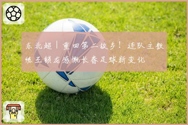 东北超|重回第二故乡!连队主教练王锁龙感慨长春足球新变化