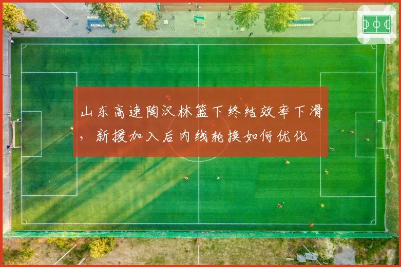 山东高速陶汉林篮下终结效率下滑，新援加入后内线轮换如何优化