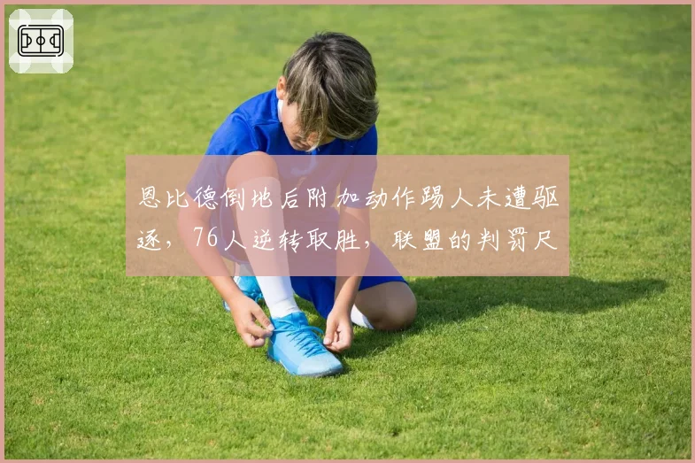 恩比德倒地后附加动作踢人未遭驱逐，76人逆转取胜，联盟的判罚尺度究竟在哪？