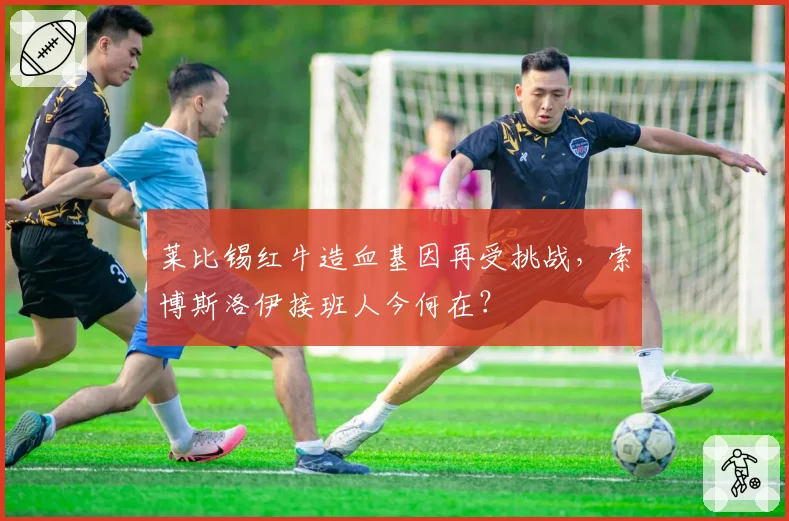 莱比锡红牛造血基因再受挑战，索博斯洛伊接班人今何在？