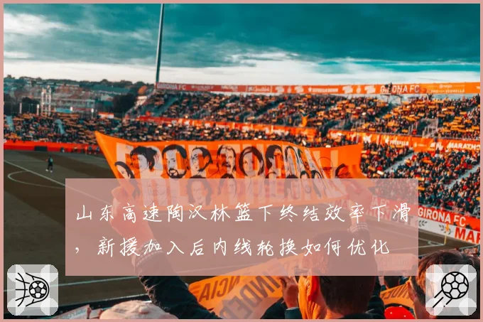 山东高速陶汉林篮下终结效率下滑，新援加入后内线轮换如何优化