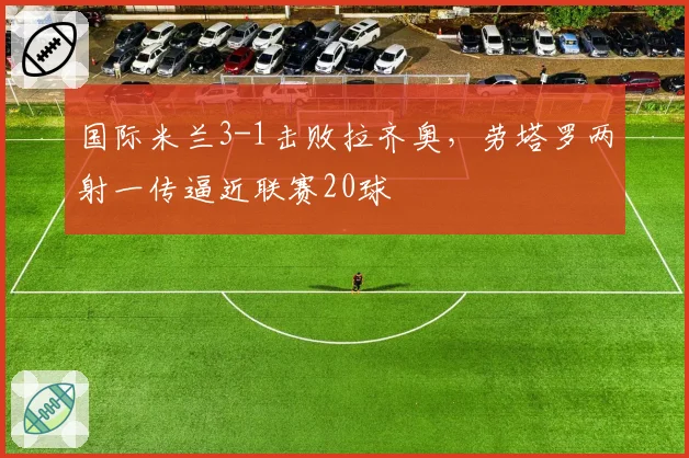 国际米兰3-1击败拉齐奥，劳塔罗两射一传逼近联赛20球