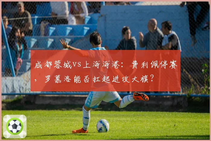 成都蓉城vs上海海港:费利佩停赛,罗慕洛能否扛起进攻大旗?