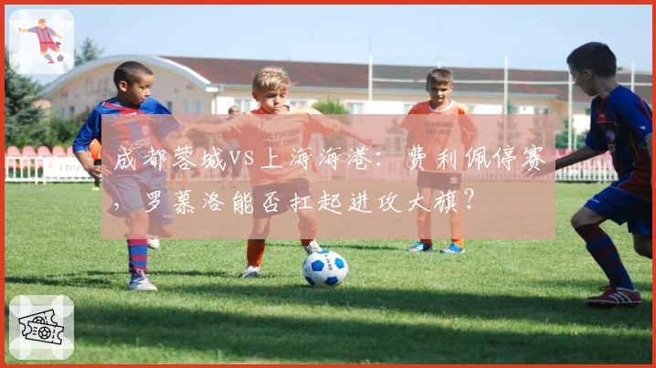 成都蓉城vs上海海港:费利佩停赛,罗慕洛能否扛起进攻大旗?