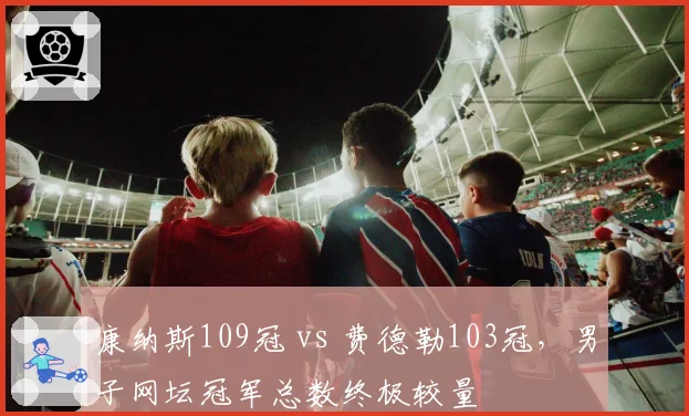 康纳斯109冠 vs 费德勒103冠，男子网坛冠军总数终极较量