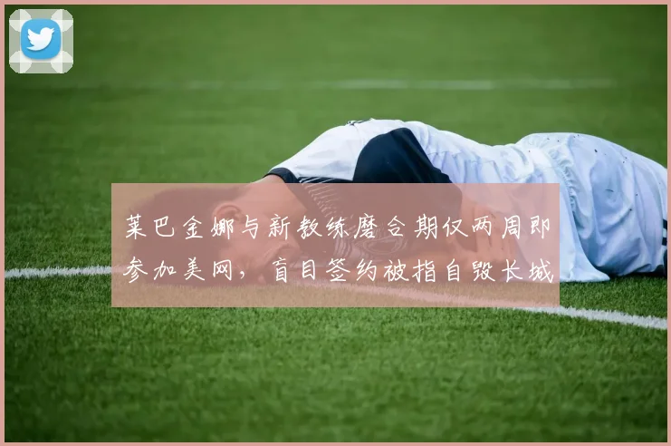莱巴金娜与新教练磨合期仅两周即参加美网,盲目签约被指自毁长城