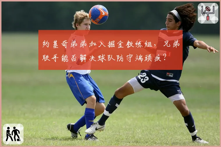 约基奇弟弟加入掘金教练组，兄弟联手能否解决球队防守端顽疾？