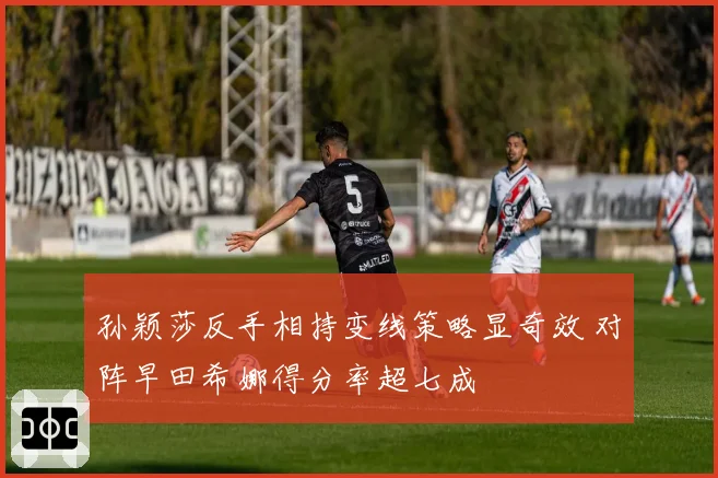 孙颖莎反手相持变线策略显奇效 对阵早田希娜得分率超七成