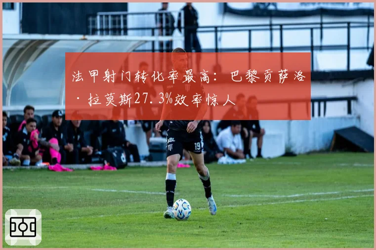 法甲射门转化率最高:巴黎贡萨洛·拉莫斯27.3%效率惊人
