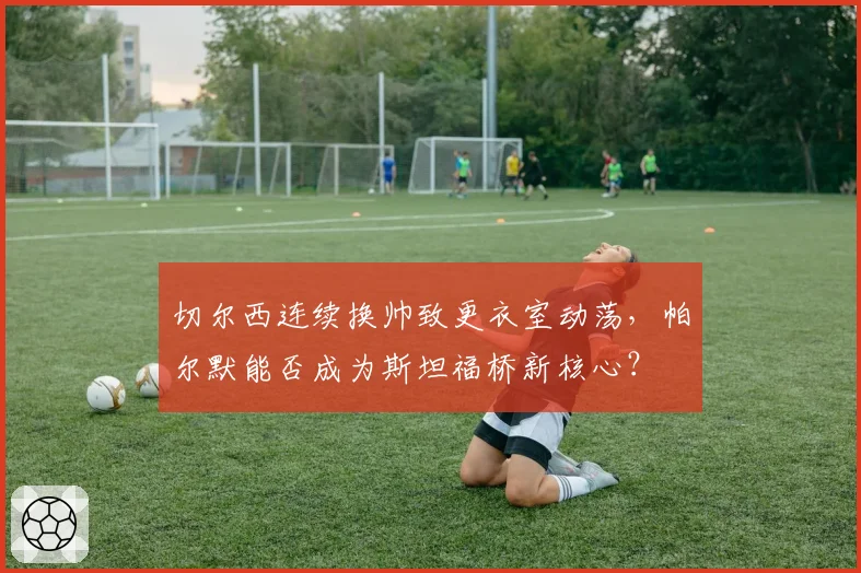 切尔西连续换帅致更衣室动荡,帕尔默能否成为斯坦福桥新核心?