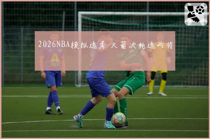 2026NBA模拟选秀 火箭次轮选两将